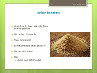 Açúcar Demerara
 Cristalização, leve refinação (sem
aditivo químico)
 Cor, sabor, dissolução
 Valor nutricional
 Levemente mais úmido (melaço)
 Um dos mais caros
 Uso
 doces mais sofisticados
October 25, 2016
17
 