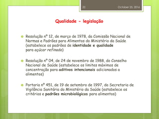 Qualidade - legislação
 Resolução nº 12, de março de 1978, da Comissão Nacional de
Normas e Padrões para Alimentos do Ministério da Saúde
(estabelece os padrões de identidade e qualidade
para açúcar refinado)
 Resolução nº 04, de 24 de novembro de 1988, do Conselho
Nacional de Saúde (estabelece os limites máximos de
concentração para aditivos intencionais adicionados a
alimentos)
 Portaria nº 451, de 19 de setembro de 1997, da Secretaria de
Vigilância Sanitária do Ministério da Saúde (estabelece os
critérios e padrões microbiológicos para alimentos)
October 25, 2016
22
 
