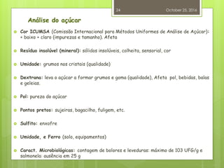 Análise do açúcar
 Cor ICUMSA (Comissão Internacional para Métodos Uniformes de Análise de Açúcar):
+ baixo + claro (impurezas e tamanho). Afeta
 Resíduo insolúvel (mineral): sólidos insolúveis, colheita, sensorial, cor
 Umidade: grumos nos cristais (qualidade)
 Dextrana: leva o açúcar a formar grumos e goma (qualidade), Afeta pol, bebidas, balas
e geleias.
 Pol: pureza do açúcar
 Pontos pretos: sujeiras, bagacilho, fuligem, etc.
 Sulfito: enxofre
 Umidade, e Ferro (solo, equipamentos)
 Caract. Microbiológicas: contagem de bolores e leveduras: máximo de 103 UFG/g e
salmonela: ausência em 25 g
October 25, 2016
24
 
