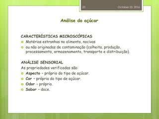 Análise do açúcar
CARACTERÍSTICAS MICROSCÓPICAS
 Matérias estranhas no alimento, nocivas
 ou não originadas de contaminação (colheita, produção,
processamento, armazenamento, transporte e distribuição).
ANÁLISE SENSORIAL
As propriedades verificadas são:
 Aspecto – próprio do tipo de açúcar.
 Cor – própria do tipo de açúcar.
 Odor – próprio.
 Sabor – doce.
October 25, 2016
25
 