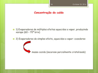 Concentração do caldo
 1) Evaporadores de múltiplos efeitos aquecidos a vapor, produzindo
xarope (60 – 70º brix)
 2) Evaporadores de simples efeito, aquecidos a vapor: cozedores
massa cozida (sacarose parcialmente cristalizada)
October 25, 2016
36
 
