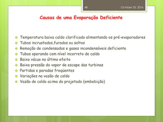Causas de uma Evaporação Deficiente
 Temperatura baixa caldo clarificado alimentando os pré-evaporadores
 Tubos incrustados,furados ou soltos
 Remoção de condensados e gases incondensáveis deficiente
 Tubos operando com nível incorreto de caldo
 Baixo vácuo no último efeito
 Baixa pressão do vapor de escape das turbinas
 Partidas e paradas freqüentes
 Variações na vazão de caldo
 Vazão de caldo acima do projetado (embebição)
October 25, 2016
48
 