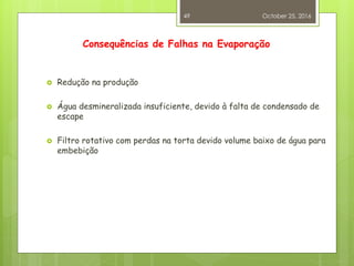 Consequências de Falhas na Evaporação
 Redução na produção
 Água desmineralizada insuficiente, devido à falta de condensado de
escape
 Filtro rotativo com perdas na torta devido volume baixo de água para
embebição
October 25, 2016
49
 