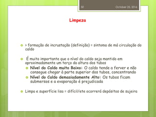 Limpeza
 > formação de incrustação (definição) = sintoma de má circulação do
caldo
 É muito importante que o nível do caldo seja mantido em
aproximadamente um terço da altura dos tubos
 Nível do Caldo muito Baixo: O caldo tende a ferver e não
consegue chegar à parte superior dos tubos, concentrando
 Nível do Caldo demasiadamente Alto: Os tubos ficam
submersos e a evaporação é prejudicada
 Limpa e superfície lisa = difícil/ete ocorrerá depósitos de sujeira
October 25, 2016
50
 