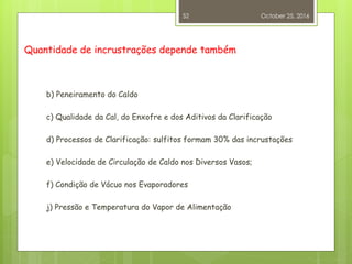 Quantidade de incrustrações depende também
b) Peneiramento do Caldo
c) Qualidade da Cal, do Enxofre e dos Aditivos da Clarificação
d) Processos de Clarificação: sulfitos formam 30% das incrustações
e) Velocidade de Circulação de Caldo nos Diversos Vasos;
f) Condição de Vácuo nos Evaporadores
j) Pressão e Temperatura do Vapor de Alimentação
October 25, 2016
52
 
