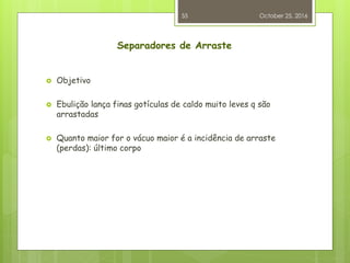 Separadores de Arraste
 Objetivo
 Ebulição lança finas gotículas de caldo muito leves q são
arrastadas
 Quanto maior for o vácuo maior é a incidência de arraste
(perdas): último corpo
October 25, 2016
55
 