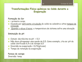 Transformações Físico-químicas no Caldo durante a
Evaporação
Formação da Cor
 > primeiro corpo
 Causada por deficiente circulação do caldo na calandra e altos tempos de
retenção.
 Quando o vácuo é baixo, a temperatura de sistema sofre uma elevação
Diminuição do pH
 Comum: decréscimo no pH = 0,3
 Não deve ultrapassar uma queda de 0,5. Como exemplo, cita-se: pH do
caldo clarificado 6,9 e do xarope 6,5
 Inversão na evaporação < 0,2%(glicose)
 Tempo de retenção na evaporação
Pureza do xarope
Inversão: temp
October 25, 2016
60
 