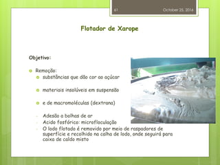 Flotador de Xarope
Objetivo:
 Remoção:
 substâncias que dão cor ao açúcar
 materiais insolúveis em suspensão
 e de macromoléculas (dextrana)
- Adesão a bolhas de ar
- Acido fosfórico: microfloculação
- O lodo flotado é removido por meio de raspadores de
superfície e recolhido na calha de lodo, onde seguirá para
caixa de caldo misto
October 25, 2016
61
 