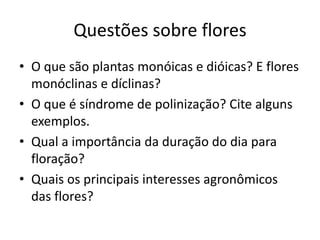Questões sobre flores 
•O que são plantas monóicas e dióicas? E flores monóclinas e díclinas? 
•O que é síndrome de polinização? Cite alguns exemplos. 
•Qual a importância da duração do dia para floração? 
•Quais os principais interesses agronômicos das flores? 