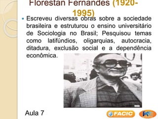 Florestan Fernandes (1920-
1995)
 Escreveu diversas obras sobre a sociedade
brasileira e estruturou o ensino universitário
de Sociologia no Brasil; Pesquisou temas
como latifúndios, oligarquias, autocracia,
ditadura, exclusão social e a dependência
econômica.
Aula 7
 