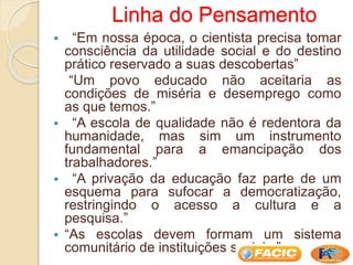Linha do Pensamento
 “Em nossa época, o cientista precisa tomar
consciência da utilidade social e do destino
prático reservado a suas descobertas”
“Um povo educado não aceitaria as
condições de miséria e desemprego como
as que temos.”
 “A escola de qualidade não é redentora da
humanidade, mas sim um instrumento
fundamental para a emancipação dos
trabalhadores.”
 “A privação da educação faz parte de um
esquema para sufocar a democratização,
restringindo o acesso a cultura e a
pesquisa.”
 “As escolas devem formam um sistema
comunitário de instituições sociais.”
 
