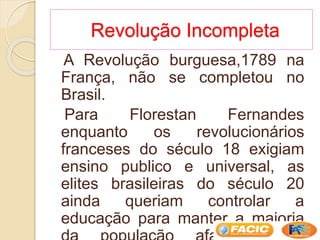 Revolução Incompleta
A Revolução burguesa,1789 na
França, não se completou no
Brasil.
Para Florestan Fernandes
enquanto os revolucionários
franceses do século 18 exigiam
ensino publico e universal, as
elites brasileiras do século 20
ainda queriam controlar a
educação para manter a maioria
 