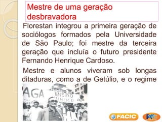 Mestre de uma geração
desbravadora
Florestan integrou a primeira geração de
sociólogos formados pela Universidade
de São Paulo; foi mestre da terceira
geração que incluía o futuro presidente
Fernando Henrique Cardoso.
Mestre e alunos viveram sob longas
ditaduras, como a de Getúlio, e o regime
militar.
 