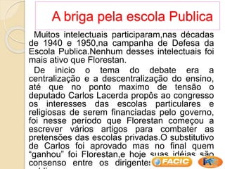 A briga pela escola Publica
Muitos intelectuais participaram,nas décadas
de 1940 e 1950,na campanha de Defesa da
Escola Publica.Nenhum desses intelectuais foi
mais ativo que Florestan.
De inicio o tema do debate era a
centralização e a descentralização do ensino,
até que no ponto maximo de tensão o
deputado Carlos Lacerda propôs ao congresso
os interesses das escolas particulares e
religiosas de serem financiadas pelo governo,
foi nesse período que Florestan começou a
escrever vários artigos para combater as
pretensões das escolas privadas.O substitutivo
de Carlos foi aprovado mas no final quem
“ganhou” foi Florestan,e hoje suas idéias são
consenso entre os dirigentes da educação
 