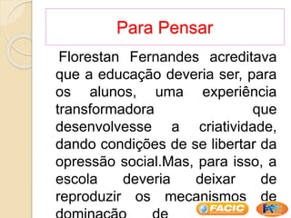 Para Pensar
Florestan Fernandes acreditava
que a educação deveria ser, para
os alunos, uma experiência
transformadora que
desenvolvesse a criatividade,
dando condições de se libertar da
opressão social.Mas, para isso, a
escola deveria deixar de
reproduzir os mecanismos de
 