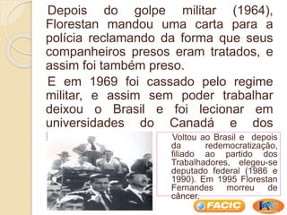 Depois do golpe militar (1964),
Florestan mandou uma carta para a
polícia reclamando da forma que seus
companheiros presos eram tratados, e
assim foi também preso.
E em 1969 foi cassado pelo regime
militar, e assim sem poder trabalhar
deixou o Brasil e foi lecionar em
universidades do Canadá e dos
Estados Unidos. Voltou ao Brasil e depois
da redemocratização,
filiado ao partido dos
Trabalhadores, elegeu-se
deputado federal (1986 e
1990). Em 1995 Florestan
Fernandes morreu de
câncer.
 