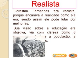 Realista
Florestan Fernandes era realista,
porque encarava a realidade como ela
era, sendo assim ele pode lutar por
melhorias.
Sua visão sobre a educação era
objetiva, via com clareza como o
governo manipulava a população, a
privando da educação.
 