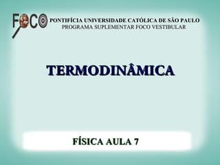 PONTIFÍCIA UNIVERSIDADE CATÓLICA DE SÃO PAULO
   PROGRAMA SUPLEMENTAR FOCO VESTIBULAR




TERMODINÂMICA



      FÍSICA AULA 7
 