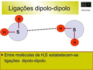 Ligações dipolo-dipolo 
H 
H 
S 
H 
H 
S 
Entre moléculas de H2S estabelecem-se 
ligações dipolo-dipolo. 
Clica Enter 
 
