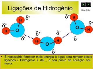 Ligações de Hidrogénio 
O 
d+ 
H 
H 
d+ d+ 
d+ d+ 
d- d- 
H H O 
O 
H 
Clica Enter 
d+ 
H 
d- 
 É necessário fornecer mais energia à água para romper essas 
ligações ( Hidrogênio ), daí , o seu ponto de ebulição ser 
maior. 
 