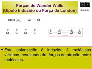 Forças de Wander Walls 
(Dipolo Induzido ou Força de London) 
Clica Enter 
Esta polarização é induzida à moléculas 
vizinhas, resultando daí forças de atração entre 
moléculas. 
 