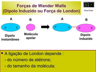 Forças de Wander Walls 
(Dipolo Induzido ou Força de London) 
Clica Enter 
A B 
A B 
d+ d- d+ d- d- 
Molécula 
apolar 
Dipolo 
instantâneo 
A ligação de London depende : 
- do número de elétrons; 
- do tamanho da molécula; 
d+ 
Dipolo 
induzido 
 