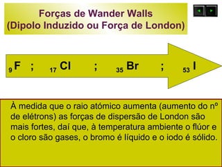 Forças de Wander Walls 
(Dipolo Induzido ou Força de London) 
9 F ; 17 Cl ; 35 Br ; 53 I 
À medida que o raio atómico aumenta (aumento do nº 
de elétrons) as forças de dispersão de London são 
mais fortes, daí que, à temperatura ambiente o flúor e 
o cloro são gases, o bromo é líquido e o iodo é sólido. 
