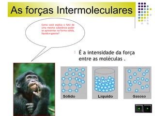 As forças Intermoleculares 
Como você explica o fato de 
uma mesma substância poder 
se apresentar na forma sólida, 
líquida e gasosa? 
 É a intensidade da força 
entre as moléculas . 
 