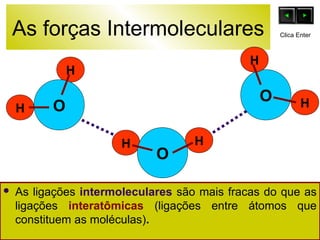 As forças Intermoleculares 
O 
H 
H 
H H O 
O 
H 
Clica Enter 
H 
 As ligações intermoleculares são mais fracas do que as 
ligações interatômicas (ligações entre átomos que 
constituem as moléculas). 
 