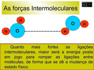 As forças Intermoleculares 
O 
H 
O 
H 
H 
Quanto mais fortes as ligações 
H 
intermoleculares, maior será a energia posta 
em jogo para romper as ligações entre 
moléculas, de forma que se dê a mudança de 
estado físico. 
 