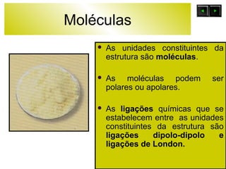 Moléculas 
 As unidades constituintes da 
estrutura são moléculas. 
 As moléculas podem ser 
polares ou apolares. 
 As ligações químicas que se 
estabelecem entre as unidades 
constituintes da estrutura são 
ligações dipolo-dipolo e 
ligações de London. 
 