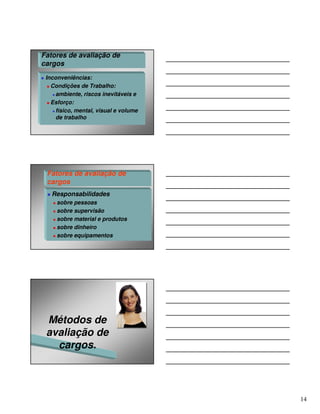 Fatores de avaliação de
cargos
 Inconveniências:
   Condições de Trabalho:
     ambiente, riscos inevitáveis e
   Esforço:
     físico, mental, visual e volume
     de trabalho




 Fatores de avaliação de
 cargos
   Responsabilidades
     sobre pessoas
     sobre supervisão
     sobre material e produtos
     sobre dinheiro
     sobre equipamentos




 Métodos de
 avaliação de
   cargos.




                                       14
 