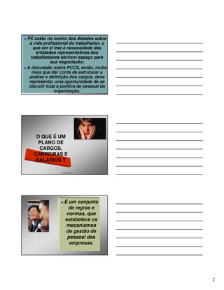 PC estão no centro dos debates sobre
 a vida profissional do trabalhador, o
   que em si traz a necessidade das
     entidades representativas dos
  trabalhadores abrirem espaço para
            sua negociação;
A discussão sobre PCCS, então, muito
  mais que dar conta de estruturar a
 análise e definição dos cargos, deve
 representar uma oportunidade de se
 discutir toda a política de pessoal da
              organização.




    O QUE É UM
     PLANO DE
     CARGOS,
   CARREIRAS E
    SALÁRIOS ?

                 21 2579 1627




                   É um conjunto
                     de regras e
                    normas, que
                   estabelece os
                    mecanismos
                    de gestão de
                    pessoal das
                     empresas.




                                          2
 