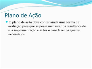 Plano de Ação
O plano de ação deve conter ainda uma forma de
 avaliação para que se possa mensurar os resultados de
 sua implementação e se for o caso fazer os ajustes
 necessários.
 