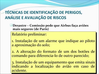 TÉCNICAS DE IDENTIFICAÇÃO DE PERIGOS,
ANÁLISE E AVALIAÇÃO DE RISCOS
   Desastre – Comissão pede que Airbus faça aviões
   mais seguros (de Paris)
   Relatório preliminar:as causas do Airbus A-320, que
    A Comissão que apura
    Relatório preliminar:
    caiu dia 20 de janeiro em Estrasburgo (nordeste da
   1. Instalação de87um alarme que que três ao piloto
    1. Instalação de um alarme que indique ao piloto
    França) e matou      pessoas, sugeriu indique
   a aproximação do solo;
    modificações sejam introduzidas no aparelho para
    a aproximação do solo;
    aumentar suas condições de segurança.
   2. A alteração do formato de um dos botões de
    2. A alteração do formato de um dos botões de
   comando para diferencia-lo de outro parecido;
    comando para diferencia-lo de outro parecido;
    A comissão deve se pronunciar sobre as causas do
   3. Instalação de um equipamento que emita sinais
    3. Instalação de um equipamento que emita sinais
    acidente dentro de dez ou 15 dias. (JBM)
   indicando a localização do avião em caso de
    indicando a localização do avião em caso de
   acidente.
    acidente.                                          20
 