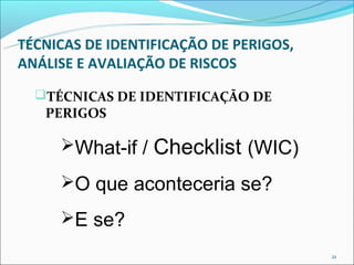 TÉCNICAS DE IDENTIFICAÇÃO DE PERIGOS,
ANÁLISE E AVALIAÇÃO DE RISCOS
  TÉCNICAS DE IDENTIFICAÇÃO DE
   PERIGOS

     What-if /   Checklist (WIC)
     O que aconteceria se?

     E se?
                                        21
 