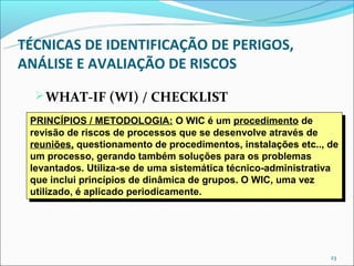 TÉCNICAS DE IDENTIFICAÇÃO DE PERIGOS,
ANÁLISE E AVALIAÇÃO DE RISCOS
   WHAT-IF (WI) / CHECKLIST
 PRINCÍPIOS //METODOLOGIA: O WIC é um procedimento de
  PRINCÍPIOS METODOLOGIA: O WIC é um procedimento de
 revisão de riscos de processos que se desenvolve através de
  revisão de riscos de processos que se desenvolve através de
 reuniões, questionamento de procedimentos, instalações etc.., de
  reuniões, questionamento de procedimentos, instalações etc.., de
 um processo, gerando também soluções para os problemas
  um processo, gerando também soluções para os problemas
 levantados. Utiliza-se de uma sistemática técnico-administrativa
  levantados. Utiliza-se de uma sistemática técnico-administrativa
 que inclui princípios de dinâmica de grupos. O WIC, uma vez
  que inclui princípios de dinâmica de grupos. O WIC, uma vez
 utilizado, é aplicado periodicamente.
  utilizado, é aplicado periodicamente.




                                                               23
 