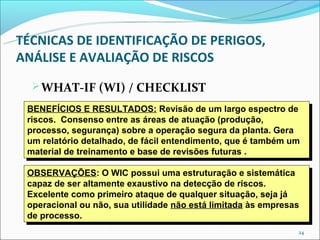 TÉCNICAS DE IDENTIFICAÇÃO DE PERIGOS,
ANÁLISE E AVALIAÇÃO DE RISCOS
   WHAT-IF (WI) / CHECKLIST
 BENEFÍCIOS E RESULTADOS: Revisão de um largo espectro de
  BENEFÍCIOS E RESULTADOS: Revisão de um largo espectro de
 riscos. Consenso entre as áreas de atuação (produção,
  riscos. Consenso entre as áreas de atuação (produção,
 processo, segurança) sobre a operação segura da planta. Gera
  processo, segurança) sobre a operação segura da planta. Gera
 um relatório detalhado, de fácil entendimento, que é também um
  um relatório detalhado, de fácil entendimento, que é também um
 material de treinamento e base de revisões futuras ..
  material de treinamento e base de revisões futuras

 OBSERVAÇÕES: O WIC possui uma estruturação e sistemática
  OBSERVAÇÕES: O WIC possui uma estruturação e sistemática
 capaz de ser altamente exaustivo na detecção de riscos.
  capaz de ser altamente exaustivo na detecção de riscos.
 Excelente como primeiro ataque de qualquer situação, seja já
  Excelente como primeiro ataque de qualquer situação, seja já
 operacional ou não, sua utilidade não está limitada às empresas
  operacional ou não, sua utilidade não está limitada às empresas
 de processo.
  de processo.
                                                                24
 