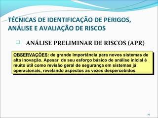TÉCNICAS DE IDENTIFICAÇÃO DE PERIGOS,
ANÁLISE E AVALIAÇÃO DE RISCOS
      ANÁLISE PRELIMINAR DE RISCOS (APR)
 OBSERVAÇÕES: de grande importância para novos sistemas de
  OBSERVAÇÕES: de grande importância para novos sistemas de
 alta inovação. Apesar de seu esforço básico de análise inicial é
  alta inovação. Apesar de seu esforço básico de análise inicial é
 muito útil como revisão geral de segurança em sistemas já
  muito útil como revisão geral de segurança em sistemas já
 operacionais, revelando aspectos as vezes despercebidos
  operacionais, revelando aspectos as vezes despercebidos




                                                                29
 