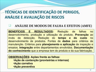 TÉCNICAS DE IDENTIFICAÇÃO DE PERIGOS,
ANÁLISE E AVALIAÇÃO DE RISCOS
    ANÁLISE DE MODOS DE FALHA E EFEITOS (AMFE)
 BENEFÍCIOS E RESULTADOS: Redução de falhas no
  BENEFÍCIOS E RESULTADOS: Redução de falhas no
 desenvolvimento, produção e utilização do produto. Prevenção ao
  desenvolvimento, produção e utilização do produto. Prevenção ao
 invés de detecção. Redução do tempo e do custo no
  invés de detecção. Redução do tempo e do custo no
 desenvolvimento de produtos. Fontes de dados para critérios de
  desenvolvimento de produtos. Fontes de dados para critérios de
 manutenção. Critérios para planejamento e aplicação de inspeção e
  manutenção. Critérios para planejamento e aplicação de inspeção e
 ensaios. Integração entre departamentos envolvidos. Documentação
  ensaios. Integração entre departamentos envolvidos. Documentação
 do conhecimento que a empresa tem do produto e da sua fabricação.
  do conhecimento que a empresa tem do produto e da sua fabricação.

 OBSERVAÇÕES: Ações frente as falhas:
 OBSERVAÇÕES: Ações frente as falhas:
   ••Açãode contenção (provisórias e internas)
    Ação de contenção (provisórias e internas)
   ••Açãocorretiva
    Ação corretiva
   ••Açãopreventiva
    Ação preventiva
                                                               41
 