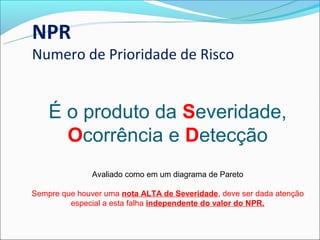 NPR
Numero de Prioridade de Risco


    É o produto da Severidade,
      Ocorrência e Detecção
               Avaliado como em um diagrama de Pareto

Sempre que houver uma nota ALTA de Severidade, deve ser dada atenção
         especial a esta falha independente do valor do NPR.
 