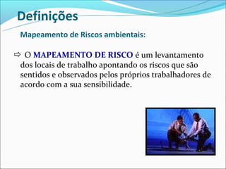 Definições
 Mapeamento de Riscos ambientais:

 O MAPEAMENTO DE RISCO é um levantamento
 dos locais de trabalho apontando os riscos que são
 sentidos e observados pelos próprios trabalhadores de
 acordo com a sua sensibilidade.
 