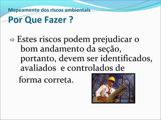 Mapeamento dos riscos ambientais

Por Que Fazer ?
 Estes   riscos podem prejudicar o
     bom andamento da seção,
     portanto, devem ser identificados,
     avaliados e controlados de
    forma correta.
 