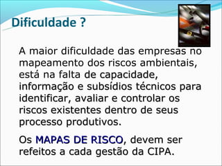 Dificuldade ?

 A maior dificuldade das empresas no
 mapeamento dos riscos ambientais,
 está na falta de capacidade,
 informação e subsídios técnicos para
 identificar, avaliar e controlar os
 riscos existentes dentro de seus
 processo produtivos.
 Os MAPAS DE RISCO, devem ser
 refeitos a cada gestão da CIPA.
 
