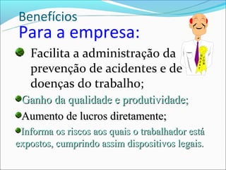 Benefícios
Para a empresa:
   Facilita a administração da
   prevenção de acidentes e de
   doenças do trabalho;
 Ganho da qualidade e produtividade;
 Aumento de lucros diretamente;
 Informa os riscos aos quais o trabalhador está
expostos, cumprindo assim dispositivos legais.
 