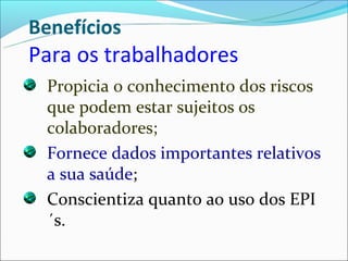 Benefícios
Para os trabalhadores
 Propicia o conhecimento dos riscos
 que podem estar sujeitos os
 colaboradores;
 Fornece dados importantes relativos
 a sua saúde;
 Conscientiza quanto ao uso dos EPI
 ´s.
 