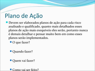 Plano de Ação
Devem ser elaborados planos de ação para cada risco
 analisado e qualificado, quanto mais detalhados esses
 planos de ação mais exequíveis eles serão, portanto nunca
 é demais detalhar e pensar muito bem em como esses
 planos serão implementados.
  O que fazer?


  Quando fazer?


  Quem vai fazer?


  Como vai ser feito?
 
