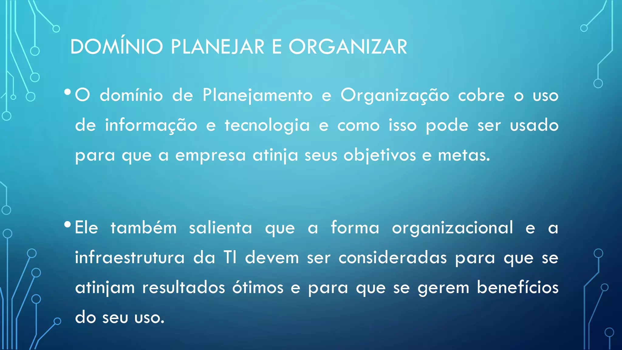 DOMÍNIO PLANEJAR E ORGANIZAR
•O domínio de Planejamento e Organização cobre o uso
de informação e tecnologia e como isso pode ser usado
para que a empresa atinja seus objetivos e metas.
•Ele também salienta que a forma organizacional e a
infraestrutura da TI devem ser consideradas para que se
atinjam resultados ótimos e para que se gerem benefícios
do seu uso.
 
