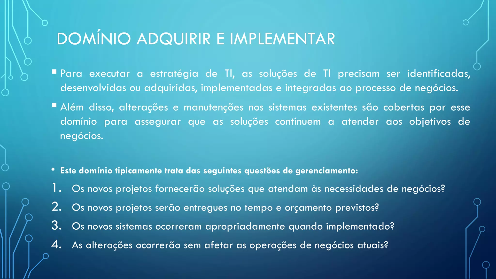 DOMÍNIO ADQUIRIR E IMPLEMENTAR
 Para executar a estratégia de TI, as soluções de TI precisam ser identificadas,
desenvolvidas ou adquiridas, implementadas e integradas ao processo de negócios.
 Além disso, alterações e manutenções nos sistemas existentes são cobertas por esse
domínio para assegurar que as soluções continuem a atender aos objetivos de
negócios.
• Este domínio tipicamente trata das seguintes questões de gerenciamento:
1. Os novos projetos fornecerão soluções que atendam às necessidades de negócios?
2. Os novos projetos serão entregues no tempo e orçamento previstos?
3. Os novos sistemas ocorreram apropriadamente quando implementado?
4. As alterações ocorrerão sem afetar as operações de negócios atuais?
 