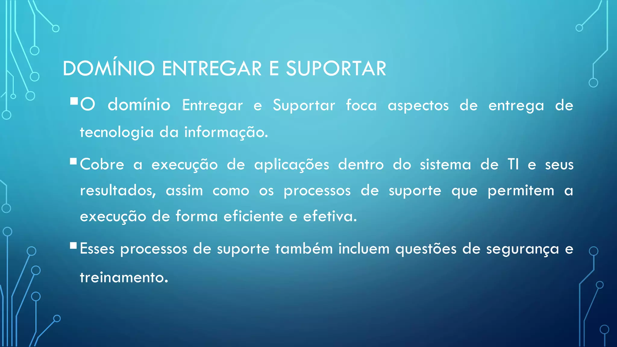 DOMÍNIO ENTREGAR E SUPORTAR
O domínio Entregar e Suportar foca aspectos de entrega de
tecnologia da informação.
Cobre a execução de aplicações dentro do sistema de TI e seus
resultados, assim como os processos de suporte que permitem a
execução de forma eficiente e efetiva.
Esses processos de suporte também incluem questões de segurança e
treinamento.
 